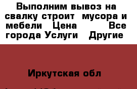 Выполним вывоз на свалку строит. мусора и мебели › Цена ­ 500 - Все города Услуги » Другие   . Иркутская обл.